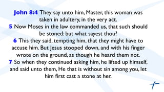 John 8:4 They say unto him, Master, this woman was 
taken in adultery, in the very act. 
5 Now Moses in the law commanded us, that such should 
be stoned: but what sayest thou? 
6 This they said, tempting him, that they might have to 
accuse him. But Jesus stooped down, and with his finger 
wrote on the ground, as though he heard them not. 
7 So when they continued asking him, he lifted up himself, 
and said unto them, He that is without sin among you, let 
him first cast a stone at her. 
 