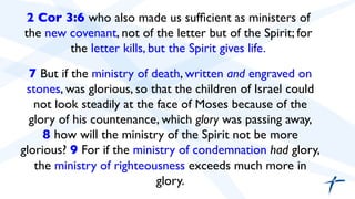 2 Cor 3:6 who also made us sufficient as ministers of 
the new covenant, not of the letter but of the Spirit; for 
the letter kills, but the Spirit gives life. 
7 But if the ministry of death, written and engraved on 
stones, was glorious, so that the children of Israel could 
not look steadily at the face of Moses because of the 
glory of his countenance, which glory was passing away, 
8 how will the ministry of the Spirit not be more 
glorious? 9 For if the ministry of condemnation had glory, 
the ministry of righteousness exceeds much more in 
glory. 
 