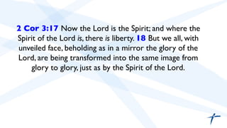 2 Cor 3:17 Now the Lord is the Spirit; and where the 
Spirit of the Lord is, there is liberty. 18 But we all, with 
unveiled face, beholding as in a mirror the glory of the 
Lord, are being transformed into the same image from 
glory to glory, just as by the Spirit of the Lord. 
 