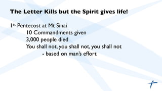 The Letter Kills but the Spirit gives life! 
1st Pentecost at Mt Sinai 
10 Commandments given 
3,000 people died 
You shall not, you shall not, you shall not 
- based on man’s effort 
 