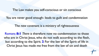 The Law makes you self-conscious or sin conscious 
You are never good enough- leads to guilt and condemnation 
The new covenant is a ministry of righteousness 
Romans 8:1 There is therefore now no condemnation to those 
who are in Christ Jesus, who do not walk according to the flesh, 
but according to the Spirit. 2 For the law of the Spirit of life in 
Christ Jesus has made me free from the law of sin and death 
 