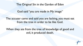 The Original Sin in the Garden of Eden 
God said “you are made in My image” 
The accuser came and said you are lacking, you must eat 
from the tree in order to be like God. 
When they ate from the tree of knowledge of good and 
evil, it produced death. 
 