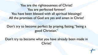 You are the righteousness of Christ! 
You are perfected forever! 
You have been blessed with all spiritual blessings! 
All the promises of God are yes and amen in Christ! 
Don’t try to become perfect by praying, fasting, “being a 
good Christian.” 
Don’t try to become what you have already been made in 
Christ! 
 