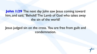 John 1:29 The next day John saw Jesus coming toward 
him, and said, “Behold! The Lamb of God who takes away 
the sin of the world! 
Jesus judged sin on the cross. You are free from guilt and 
condemnation. 
 
