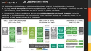 Copyright ©Protegrity Corp.
Use Case: Insilico Medicine
An alternative to animal testing for research and development programs in the pharmaceutical industry.
• By using artificial intelligence and deep-learning techniques, Insilico is able to analyze how a compound will affect cells
and what drugs can be used to treat the cells in addition to possible side effects
A comprehensive drug discovery engine, which utilizes millions of samples and multiple data types to discover
signatures of disease and identify the most promising targets for billions of molecules that already exist or can be
generated de novo with the desired set of parameters.
https://insilico.com/
13
 