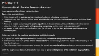 Copyright ©Protegrity Corp.
Use case – Retail - Data for Secondary Purposes
Large aggregator of credit card transaction data.
Open a new revenue stream
• Using its data with its business partners: retailers, banks and advertising companies.
• They could help their partners achieve better ad conversion rate, improved customer satisfaction, and more timely
offerings.
• Needed to respect user privacy and specific regulations. In this specific case, they wanted to work with a retailer.
• Allow the retailer to gain insights while protecting user privacy, and the credit card organization’s IP.
• An analyst at each organization’s office first used the software to link the data without exchanging any of the
underlying data.
Data used to train the machine learning and statistical models.
• A logistic and linear regression model was trained using secure multi-party computation (SMC).
• In the simplest form SMC splits a dataset into secret shares and enables you to train a model without needing to put
together the pieces.
• The information that is communicated between the peers is encrypted at all times and cannot be reverse engineered.
With the augmented dataset, the retailer was able to get a better picture of its customers buying habits.
27
 