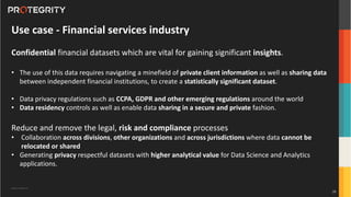 Copyright ©Protegrity Corp.
Use case - Financial services industry
Confidential financial datasets which are vital for gaining significant insights.
• The use of this data requires navigating a minefield of private client information as well as sharing data
between independent financial institutions, to create a statistically significant dataset.
• Data privacy regulations such as CCPA, GDPR and other emerging regulations around the world
• Data residency controls as well as enable data sharing in a secure and private fashion.
Reduce and remove the legal, risk and compliance processes
• Collaboration across divisions, other organizations and across jurisdictions where data cannot be
relocated or shared
• Generating privacy respectful datasets with higher analytical value for Data Science and Analytics
applications.
28
 