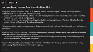 Copyright ©Protegrity Corp.
Use case: Bank - Internal Data Usage by Other Units
A large bank wanted to broaden access to its data lake without compromising data privacy, preserving the data’s
analytical value, and at reasonable infrastructure costs.
• Current approaches to de-identify data did not fulfill the compliance requirements and business needs, which had
led to several bank projects being stopped.
• The issue with these techniques, like masking, tokenization, and aggregation, was that they did not sufficiently
protect the data without overly degrading data quality.
This approach allows creating privacy protected datasets that retain their analytical value for Data Science and business
applications.
A plug-in to the organization’s analytical pipeline to enforce the compliance policies before the data was consumed by
data science and business teams from the data lake.
• The analytical quality of the data was preserved for machine learning purposes by-using AI and leveraging privacy
models like differential privacy and k-anonymity.
Improved data access for teams increased the business’ bottom line without adding excessive infrastructure costs,
while reducing the risk of-consumer information exposure.
29
 