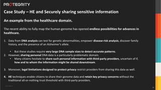 Copyright ©Protegrity Corp.
Case Study – HE and Securely sharing sensitive information
An example from the healthcare domain.
The recent ability to fully map the human genome has opened endless possibilities for advances in
healthcare.
1. Data from DNA analysis can test for genetic abnormalities, empower disease-risk analysis, discover family
history, and the presence of an Alzheimer’s allele.
• But these studies require very large DNA sample sizes to detect accurate patterns.
2. However, sharing personal DNA data is a particularly problematic domain.
• Many citizens hesitate to share such personal information with third-party providers, uncertain of if,
how and to whom the information might be shared downstream.
3. Moreover, legal limitations designed to protect privacy restrict providers from sharing this data as well.
4. HE techniques enable citizens to share their genome data and retain key privacy concerns without the
traditional all-or-nothing trust threshold with third-party providers.
35
 