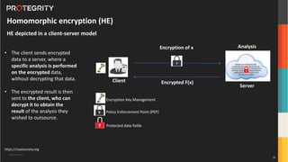 Copyright ©Protegrity Corp.
https://royalsociety.org
Homomorphic encryption (HE)
HE depicted in a client-server model
• The client sends encrypted
data to a server, where a
specific analysis is performed
on the encrypted data,
without decrypting that data.
• The encrypted result is then
sent to the client, who can
decrypt it to obtain the
result of the analysis they
wished to outsource.
Encryption of x
Client
Server
Analysis
Encrypted F(x)
• Policy Enforcement Point (PEP)
Protected data fields
U
• Encryption Key Management
36
 