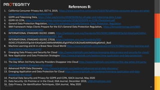 Copyright ©Protegrity Corp.
References B:
1. California Consumer Privacy Act, OCT 4, 2019, https://www.csoonline.com/article/3182578/california-consumer-privacy-act-what-
you-need-to-know-to-be-compliant.html
2. GDPR and Tokenizing Data, https://tdwi.org/articles/2018/06/06/biz-all-gdpr-and-tokenizing-data-3.aspx
3. GDPR VS CCPA, https://wirewheel.io/wp-content/uploads/2018/10/GDPR-vs-CCPA-Cheatsheet.pdf
4. General Data Protection Regulation, https://en.wikipedia.org/wiki/General_Data_Protection_Regulation
5. IBM Framework Helps Clients Prepare for the EU's General Data Protection Regulation, https://ibmsystemsmag.com/IBM-
Z/03/2018/ibm-framework-gdpr
6. INTERNATIONAL STANDARD ISO/IEC 20889, https://webstore.ansi.org/Standards/ISO/ISOIEC208892018?gclid=EAIaIQobChMIvI-
k3sXd5gIVw56zCh0Y0QeeEAAYASAAEgLVKfD_BwE
7. INTERNATIONAL STANDARD ISO/IEC 27018, https://webstore.ansi.org/Standards/ISO/
ISOIEC270182019?gclid=EAIaIQobChMIleWM6MLd5gIVFKSzCh3k2AxKEAAYASAAEgKbHvD_BwE
8. Machine Learning and AI in a Brave New Cloud World https://www.brighttalk.com/webcast/14723/357660/machine-learning-and-
ai-in-a-brave-new-cloud-world
9. Emerging Data Privacy and Security for Cloud https://www.brighttalk.com/webinar/emerging-data-privacy-and-security-for-cloud/
10. New Application and Data Protection Strategies https://www.brighttalk.com/webinar/new-application-and-data-protection-
strategies-2/
11. The Day When 3rd Party Security Providers Disappear into Cloud https://www.brighttalk.com/webinar/the-day-when-3rd-party-
security-providers-disappear-into-cloud/
12. Advanced PII/PI Data Discovery https://www.brighttalk.com/webinar/advanced-pii-pi-data-discovery/
13. Emerging Application and Data Protection for Cloud https://www.brighttalk.com/webinar/emerging-application-and-data-
protection-for-cloud/
14. Practical Data Security and Privacy for GDPR and CCPA, ISACA Journal, May 2020
15. Data Security: On Premise or in the Cloud, ISSA Journal, December 2019, ulf@ulfmattsson.com
16. Data Privacy: De-Identification Techniques, ISSA Journal, May 2020
61
 