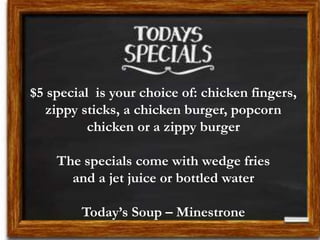 $5 special is your choice of: chicken fingers,
zippy sticks, a chicken burger, popcorn
chicken or a zippy burger
The specials come with wedge fries
and a jet juice or bottled water
Today’s Soup – Minestrone
 