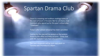 Spartan Drama Club
There is a meeting and audition readings today at
the start of lunch in Portable 982 for all Drama Club
members who signed up for this year’s school play-
“Cowtown”.
Today’s after school rehearsal has been cancelled.
Casting for the play will be posted on the bulletin
board by the office on Friday at lunch. Come chat
with Mr. Cunsolo if you have any questions.
Our next rehearsals will be held next week on
Tuesday and Thursday at 2:45pm.
 