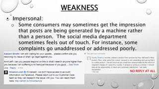 • Impersonal:
o Some consumers may sometimes get the impression
that posts are being generated by a machine rather
than a person. The social media department
sometimes feels out of touch. For instance, some
complaints go unaddressed or addressed poorly.
WEAKNESS
NO REPLY AT ALL
 
