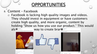 • Content – Facebook
o Facebook is lacking high quality images and videos.
They should invest in equipment or have customers
create high quality, and more organic, content by
holding “Show us how you use our product.” This would
also be a great way to create brand loyalty.
OPPORTUNITIES
 