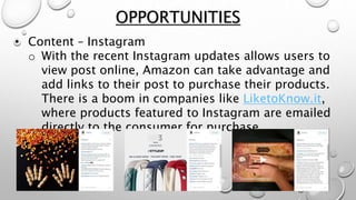 • Content – Instagram
o With the recent Instagram updates allows users to
view post online, Amazon can take advantage and
add links to their post to purchase their products.
There is a boom in companies like LiketoKnow.it,
where products featured to Instagram are emailed
directly to the consumer for purchase.
OPPORTUNITIES
 