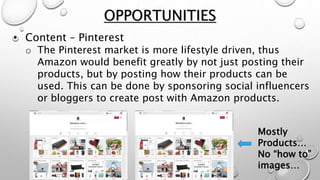 • Content – Pinterest
o The Pinterest market is more lifestyle driven, thus
Amazon would benefit greatly by not just posting their
products, but by posting how their products can be
used. This can be done by sponsoring social influencers
or bloggers to create post with Amazon products.
OPPORTUNITIES
Mostly
Products…
No “how to”
images…
 
