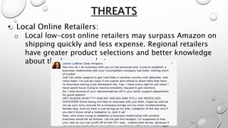 • Local Online Retailers:
o Local low-cost online retailers may surpass Amazon on
shipping quickly and less expense. Regional retailers
have greater product selections and better knowledge
about the home market.
THREATS
 