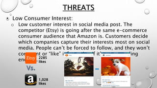 • Low Consumer Interest:
o Low customer interest in social media post. The
competitor (Etsy) is going after the same e-commerce
consumer audience that Amazon is. Customers decide
which companies capture their interests most on social
media. People can’t be forced to follow, and they won’t
comment or “like” information if it’s not appealing
enough.
THREATS
2285
likes
1,028
likes
 