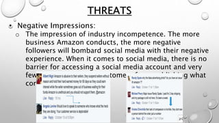 • Negative Impressions:
o The impression of industry incompetence. The more
business Amazon conducts, the more negative
followers will bombard social media with their negative
experience. When it comes to social media, there is no
barrier for accessing a social media account and very
few obstacles to stop customers from publishing what
comes to mind.
THREATS
 