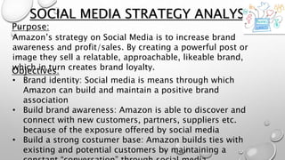 Purpose:
SOCIAL MEDIA STRATEGY ANALYSIS
Amazon’s strategy on Social Media is to increase brand
awareness and profit/sales. By creating a powerful post or
image they sell a relatable, approachable, likeable brand,
which in turn creates brand loyalty.Objectives:
• Brand identity: Social media is means through which
Amazon can build and maintain a positive brand
association
• Build brand awareness: Amazon is able to discover and
connect with new customers, partners, suppliers etc.
because of the exposure offered by social media
• Build a strong costumer base: Amazon builds ties with
existing and potential customers by maintaining a
 