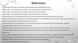 References:
(n.d.). Retrieved from Forbes: www.forbes.com/sites/georgeandres/2012/04/04/bezos-tips/
Amazon Profile . (n.d.). Retrieved from Facebook : https://www.facebook.com/Amazon/?fref=ts
Amazon Profile . (n.d.). Retrieved from Instagram : https://instagram.com/amazon/
Amazon Profile . (n.d.). Retrieved from Pinterest: https://www.pinterest.com/amazon/
Amazon Tips & Tricks. (n.d.). Retrieved from Pinterest: https://www.pinterest.com/amazon/amazon-tips-and-tricks/
Borison, R. (n.d.). Amazon Leads the Way as the Most Influential Brand on Social Media. Retrieved from INC.: http://www.inc.com/amazon-
leads-the-way-as-the-most-influential-brand-on-social-media.html
Lithium Reveals the Klout 50: Retail Edition. (n.d.). Retrieved from Lithium: http://www.lithium.com/company/news-room/press-
releases/2014/lithium-reveals-the-klout-50-retail-edition
Minsker, M. (2015, July 10). 10 Ways Amazon Has Changed Customer Service in 20 Years. Retrieved from Smart Customer Service :
http://www.smartcustomerservice.com/Articles/News-Features/10-Ways-Amazon-Has-Changed-Customer-Service-in-20-Years-
105131.aspx=
Sareen, H. (2013, September 4). Why Amazon Is the Most Social, Least Social-Friendly Commerce Platform. Retrieved from Social Media
Today : http://www.socialmediatoday.com/content/why-amazon-most-social-least-social-friendly-commerce-platform
STAMBOR, Z. (2013, December 5). How social is Amazon? Retrieved from internet Retailer:
https://www.internetretailer.com/2013/12/05/how-
 