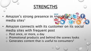 STRENGTHS
• Amazon’s strong presence in social
media sites1
• Amazon connects with its customer on its social
media sites with frequent post
o Post once, or more, a day
o Promotional products and behind the scenes looks
o Generates content that is useful to consumers2
 