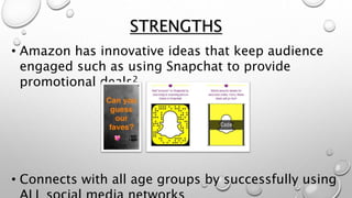 STRENGTHS
• Amazon has innovative ideas that keep audience
engaged such as using Snapchat to provide
promotional deals2
• Connects with all age groups by successfully using
 