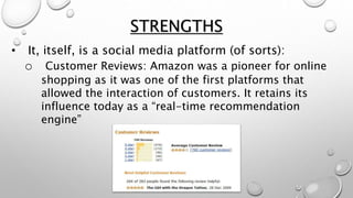 STRENGTHS
• It, itself, is a social media platform (of sorts):
o Customer Reviews: Amazon was a pioneer for online
shopping as it was one of the first platforms that
allowed the interaction of customers. It retains its
influence today as a “real-time recommendation
engine”
 