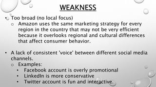 • Too broad (no local focus)
o Amazon uses the same marketing strategy for every
region in the country that may not be very efficient
because it overlooks regional and cultural differences
that affect consumer behavior.
• A lack of consistent 'voice' between different social media
channels.
o Examples:
• Facebook account is overly promotional
• LinkedIn is more conservative
• Twitter account is fun and interactive.
WEAKNESS
 