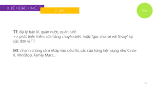 Place 
II. KẾ HOẠCH IMC 
2. 4Ps 
19 
TT: đại lý bán lẻ, quán nước, quán café 
=> phát triển thêm cửa hàng chuyên biệt, hoặc “góc chia sẻ với Trisoy” tại 
các đơn vị TT. 
MT: nhanh chóng xâm nhập vào siêu thị, các cửa hàng tiện dụng như Circle 
K, MiniStop, Family Mart… 
 