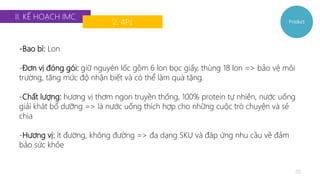 II. KẾ HOẠCH IMC 
2. 4Ps 
Product 
20 
-Bao bì: Lon 
-Đơn vị đóng gói: giữ nguyên lốc gồm 6 lon bọc giấy, thùng 18 lon => bảo vệ môi 
trường, tăng mức độ nhận biết và có thể làm quà tặng. 
-Chất lượng: hương vị thơm ngon truyền thống, 100% protein tự nhiên, nước uống 
giải khát bổ dưỡng => là nước uống thích hợp cho những cuộc trò chuyện và sẻ 
chia 
-Hương vị: ít đường, không đường => đa dạng SKU và đáp ứng nhu cầu về đảm 
bảo sức khỏe 
 