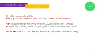 Price 
II. KẾ HOẠCH IMC 
2. 4Ps 
21 
Sản phẩm cao cấp cho giới trẻ 
 Mức giá: 6.000 – 8.000 VND/lon. Lốc 6 lon: 33.000 – 40.000 VND/lốc 
Hiện tại: deal giảm giá 42% cho 6 lon (từ 95.000/lốc xuống còn 55.000/lốc 
 Có thể thay thế bằng hình thức giảm giá 20% từ lon thứ 4, 40% từ lon thứ 10. 
Wholesaler: chiết khấu theo thời hạn thanh toán, hoặc chiết khấu theo số lượng. 
 