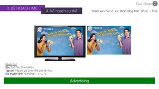 Giai đoạn 2 
29 
II. KẾ HOẠCH IMC 
4. Kế hoạch cụ thể 
Advertising 
Media List 
Báo: Tuổi Trẻ, Thanh Niên 
Tạp chí: Tiếp thị gia đình, Thế giới văn hoá 
Đài truyền hình: hệ thống HTV-SCTV 
“Niềm vui chia sẻ, sức khoẻ dâng tràn” (Push + Pull) 
 