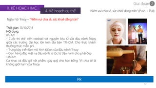 Giai đoạn 2 
32 
II. KẾ HOẠCH IMC 
4. Kế hoạch cụ thể 
Ngày hội Trisoy – “Niềm vui chia sẻ, sức khoẻ dâng tràn” 
PR 
“Niềm vui chia sẻ, sức khoẻ dâng tràn” (Push + Pull) 
Thời gian: 12/10/2014 
Nội dung: 
8h-12h 
- Cuộc thi chế biến cooktail với nguyên liệu từ sữa đậu nành Trisoy 
giữa các trường đại học lớn trên địa bàn TP.HCM. Cho thực khách 
thưởng thức miễn phí. 
- Trưng bày triển lãm mô hình từ lon sữa đậu nành Trisoy 
- Gian hàng đắp mặt nạ đậu nành, ủ tóc từ đậu nành cho phái đẹp 
13h-17h 
Ca nhạc và đấu giá vật phẩm, gây quỹ cho học bổng “Vì chia sẻ là 
không giới hạn” của Trisoy. 
 