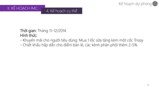 36 
II. KẾ HOẠCH IMC 
4. Kế hoạch cụ thể 
Kế hoạch dự phòng 
Thời gian: Tháng 11-12/2014 
Hình thức: 
- Khuyến mãi cho người tiêu dùng: Mua 1 lốc sữa tặng kèm một cốc Trisoy 
- Chiết khấu hấp dẫn cho điểm bán lẻ, các kênh phân phối thêm 2-5% 
 