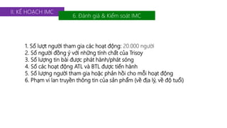 II. KẾ HOẠCH IMC 
6. Đánh giá & Kiểm soát IMC 
1. Số lượt người tham gia các hoạt động: 20.000 người 
2. Số người đồng ý với những tính chất của Trisoy 
3. Số lượng tin bài được phát hành/phát sóng 
4. Số các hoạt động ATL và BTL được tiến hành 
5. Số lượng người tham gia hoặc phản hồi cho mỗi hoạt động 
6. Phạm vi lan truyền thông tin của sản phẩm (về địa lý, về độ tuổi) 
 