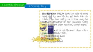 I. Giới thiệu tổng quan 
1. Giới thiệu Trisoy 
Sữa đậu nành TRISOY được sản xuất với công 
nghệ trích lọc tiên tiến lưu giữ hoàn hảo các 
thành phần dinh dưỡng và protein trong hạt 
đậu nành; đồng thời vẫn đảm bảo được hương 
vị sữa đậu nành thơm ngon như truyền thống. 
- Được sản xuất từ hạt đậu nành nhập khẩu - 
từ Canada 100% tự nhiên. 
- Không chất bảo quản. 
- Không cholesterol. 
- Thể tích thực 240ml. 
4 
 