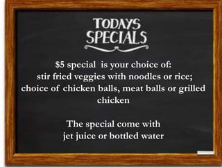 $5 special is your choice of:
stir fried veggies with noodles or rice;
choice of chicken balls, meat balls or grilled
chicken
The special come with
jet juice or bottled water
 