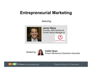 Entrepreneurial Marketing
                  featuring:

                   James Weiss
                   Founder, JBW Advisory &
                   Former Senior Manager at




                     Caitlin Quan
  Hosted by:
                     Evisors Marketing & Operations Associate




   Hosted by:
  .com/webinars                Expert Advice On Demand.
 