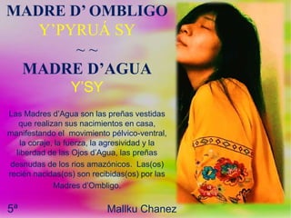 5ª Mallku Chanez
MADRE D’ OMBLIGO
Y’PYRUÁ SY
~ ~
MADRE D’AGUA
Y’SY
Las Madres d’Agua son las preñas vestidas
que realizan sus nacimientos en casa,
manifestando el movimiento pélvico-ventral,
la coraje, la fuerza, la agresividad y la
liberdad de las Ojos d’Agua, las preñas
desnudas de los rios amazónicos. Las(os)
recién nacidas(os) son recibidas(os) por las
Madres d’Ombligo.
 