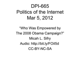 DPI-665
Politics of the Internet
      Mar 5, 2012

  “Who Was Empowered by
The 2008 Obama Campaign?”
        Micah L. Sifry
   Audio: http://bit.ly/FOiI5d
        CC-BY-NC-SA
 