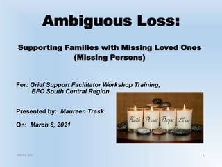 Ambiguous Loss:
Supporting Families with Missing Loved Ones
(Missing Persons)
For: Grief Support Facilitator Workshop Training,
BFO South Central Region
Presented by: Maureen Trask
On: March 6, 2021
March 6, 2021 1
 
