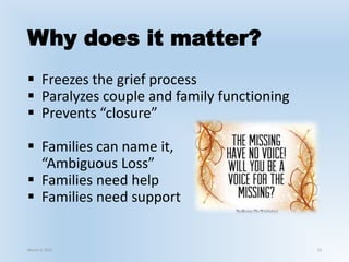 Why does it matter?
 Freezes the grief process
 Paralyzes couple and family functioning
 Prevents “closure”
 Families can name it,
“Ambiguous Loss”
 Families need help
 Families need support
March 6, 2021 13
 