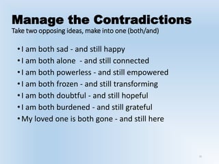 Manage the Contradictions
Take two opposing ideas, make into one (both/and)
•I am both sad - and still happy
•I am both alone - and still connected
•I am both powerless - and still empowered
•I am both frozen - and still transforming
•I am both doubtful - and still hopeful
•I am both burdened - and still grateful
•My loved one is both gone - and still here
15
 