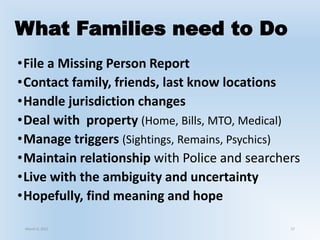 What Families need to Do
•File a Missing Person Report
•Contact family, friends, last know locations
•Handle jurisdiction changes
•Deal with property (Home, Bills, MTO, Medical)
•Manage triggers (Sightings, Remains, Psychics)
•Maintain relationship with Police and searchers
•Live with the ambiguity and uncertainty
•Hopefully, find meaning and hope
March 6, 2021 17
 