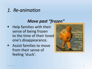1. Re-animation
Move past “frozen”
 Help families with their
sense of being frozen
to the time of their loved
one's disappearance.
 Assist families to move
from their sense of
feeling ‘stuck‘.
March 6, 2021 19
 