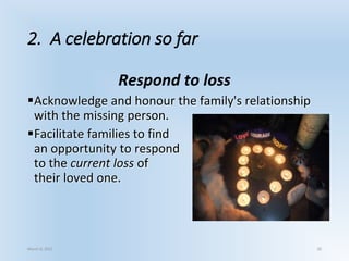 2. A celebration so far
Respond to loss
Acknowledge and honour the family's relationship
with the missing person.
Facilitate families to find
an opportunity to respond
to the current loss of
their loved one.
March 6, 2021 20
 