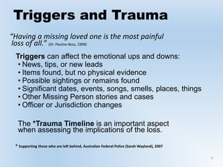 Triggers and Trauma
“Having a missing loved one is the most painful
loss of all.” (Dr. Pauline Boss, 1999)
Triggers can affect the emotional ups and downs:
• News, tips, or new leads
• Items found, but no physical evidence
• Possible sightings or remains found
• Significant dates, events, songs, smells, places, things
• Other Missing Person stories and cases
• Officer or Jurisdiction changes
The *Trauma Timeline is an important aspect
when assessing the implications of the loss.
* Supporting those who are left behind, Australian Federal Police (Sarah Wayland), 2007
22
 