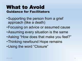 What to Avoid
Guidance for Facilitators
•Supporting the person from a grief
approach (like a death)
•Focusing on advice or assumed cause
•Assuming every situation is the same
•Asking “How does that make you feel?”
•Thinking newfound Hope remains
•Using the word “Closure”
March 6, 2021 28
 